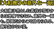 『大和撫子の意外な一面』大和撫子然とした普段の雪子からは想像できない、意外な一面も。仲間だからこそ見せられる、飾り気のない姿。