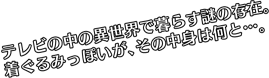 テレビの中の異世界で暮らす謎の存在。着ぐるみっぽいが、その中身は何と…。