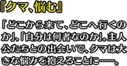 『クマ、悩む』「どこから来て、どこへ行くのか」、「自分は何者なのか」。主人公たちとの出会いで、クマは大きな悩みを抱えることに――。