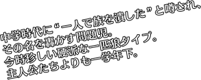 中学時代に“一人で族を潰した”と噂され、その名を轟かす問題児。今時珍しい硬派な一匹狼タイプ。主人公たちよりも一学年下。